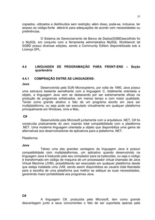 copiados, utilizados e distribuídos sem restrição; além disso, pode-se, inclusive, ter
acesso ao código-fonte alterá-lo para adequações de acordo com necessidades ou
preferências.
O Sistema de Gerenciamento de Banco de Dados(SGBD)escolhido foi
o MySQL em conjunto com a ferramenta administrativa MySQL Workbench tal
SGBD possui diversas edições, sendo a Community Edition disponibilizada sob a
Licença GPL.
4.4 LINGUAGEN DE PROGRAMAÇÃO PARA FRONT-END – Seção
quartenária
4.4.1 COMPRAÇÃO ENTRE AS LINGUAGENS:
Java
Desenvolvida pela SUN Microsystems, por volta de 1990, Java possui
uma estrutura bastante semelhante com a linguagem C, totalmente orientada a
objeto, a linguagem Java vem se destacando por ser extremamente eficaz na
produção de programas sofisticados, em menos tempo e com maior qualidade.
Tendo como grande atrativo o fato de um programa escrito em Java ser
multiplataforma, ou seja pode ser executado virtualmente em qualquer plataforma
principalmente em Windows, Unix e Mac.
C#
Desenvolvida pela Microsoft juntamente com a arquitetura .NET, C# foi
construída praticamente do zero visando total compatibilidade com a plataforma
.NET. Uma moderna linguagem orientada a objeto que disponibiliza uma gama de
alternativas aos desenvolvedores de aplicativos para a plataforma .NET.
Plataforma:
Java
Talvez uma das grandes vantagens da linguagem Java é possuir
compatibilidade com multiplataformas, um aplicativo quando desenvolvido na
linguagem Java é traduzido pelo seu compilador para os bytecodes, ou seja o código
é transformado em código de maquina de um processador virtual chamado de Java
Virtual Machine (JVM), possibilitando ser executado em qualquer plataforma desde
que esteja instalada uma JVM, sendo assim disponibiliza ao usuário total liberdade
para a escolha de uma plataforma que melhor se adéque as suas necessidades,
garantindo maior portabilidade aos programas Java.
C#
A linguagem C#, produzida pela Microsoft, tem como grande
desvantagem junto a seus concorrentes o fato de ser suportada apenas pela
21
 