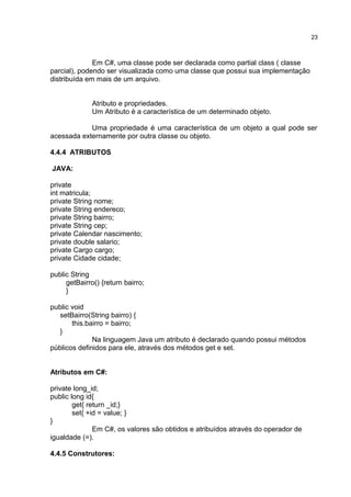 Em C#, uma classe pode ser declarada como partial class ( classe
parcial), podendo ser visualizada como uma classe que possui sua implementação
distribuída em mais de um arquivo.
Atributo e propriedades.
Um Atributo é a característica de um determinado objeto.
Uma propriedade é uma característica de um objeto a qual pode ser
acessada externamente por outra classe ou objeto.
4.4.4 ATRIBUTOS
JAVA:
private
int matricula;
private String nome;
private String endereco;
private String bairro;
private String cep;
private Calendar nascimento;
private double salario;
private Cargo cargo;
private Cidade cidade;
public String
getBairro() {return bairro;
}
public void
setBairro(String bairro) {
this.bairro = bairro;
}
Na linguagem Java um atributo é declarado quando possui métodos
públicos definidos para ele, através dos métodos get e set.
Atributos em C#:
private long_id;
public long id{
get{ return _id;}
set{ +id = value; }
}
Em C#, os valores são obtidos e atribuídos através do operador de
igualdade (=).
4.4.5 Construtores:
23
 
