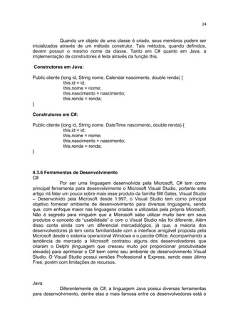Quando um objeto de uma classe é criado, seus membros podem ser
inicializados através de um método construtor. Tais métodos, quando definidos,
devem possuir o mesmo nome da classe. Tanto em C# quanto em Java, a
implementação de construtores é feita através da função this.
Construtores em Java:
Public cliente (long id, String nome. Calendar nascimento, double renda) {
this.id = id;
this.nome = nome;
this.nascimento = nascimento;
this.renda = renda;
}
Construtores em C#:
Public cliente (long id, String nome. DateTime nascimento, double renda) {
this.id = id;
this.nome = nome;
this.nascimento = nascimento;
this.renda = renda;
}
4.3.6 Ferramentas de Desenvolvimento
C#
Por ser uma linguagem desenvolvida pela Microsoft, C# tem como
principal ferramenta para desenvolvimento o Microsoft Visual Studio, portanto este
artigo irá falar um pouco sobre mais esse produto da família Bill Gates. Visual Studio
– Desenvolvido pela Microsoft desde 1.997, o Visual Studio tem como principal
objetivo fornecer ambiente de desenvolvimento para diversas linguagens, sendo
que, com enfoque maior nas linguagens criadas e utilizadas pela própria Microsoft.
Não é segredo para ninguém que a Microsoft sabe utilizar muito bem em seus
produtos o conceito de “usabilidade” e com o Visual Studio não foi diferente. Além
disso conta ainda com um diferencial mercadológico, já que, a maioria dos
desenvolvedores já tem certa familiaridade com a interface amigável proposta pela
Microsoft desde o sistema operacional Windows e o pacote Office. Acompanhando a
tendência de mercado a Microsoft contratou alguns dos desenvolvedores que
criaram o Delphi (linguagem que cresceu muito por proporcionar produtividade
elevada) para aprimorar o C# bem como seu ambiente de desenvolvimento Visual
Studio. O Visual Studio possui versões Professional e Express, sendo esse último
Free, porém com limitações de recursos.
Java
Diferentemente de C#, a linguagem Java possui diversas ferramentas
para desenvolvimento, dentre elas a mais famosa entre os desenvolvedores está o
24
 