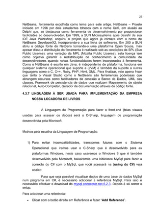 NetBeans, ferramenta escolhida como tema para este artigo. NetBeans – Projeto
iniciado em 1996 por dois estudantes tchecos com o nome Xelfi, em alusão ao
Delphi que, se destacava como ferramenta de desenvolvimento por proporcionar
facilidades ao desenvolvedor. Em 1999, a SUN Microsystems após desistir de sua
IDE Java Workshop, adquiriu o projeto que agora já contava com o nome de
NetBeans DeveloperX2, incorporando-o a sua linha de softwares. Em 200 a SUN
abriu o código fonte do NetBens tornando-o uma plataforma Open Souce, mas
apesar disso a distribuição da ferramenta é realizada sob as condições da SPL (Sun
Public License), uma variação da MPL (Mozilla Public License), esta licença tem
como objetivo garantir a redistribuição de conhecimento à comunidade de
desenvolvedores quando novas funcionalidades forem incorporadas à ferramenta.
Como o NetBeans é escrito em Java, é independente de plataforma, funciona em
qualquer sistema operacional que suporte a (JVM) e também dá suporte a outras
linguagens como o C, C++, Ruby, PHP, Html, XML. Para finalizar, vale apena frisar
que tanto o Visual Studio como o NetBeans são ferramentas poderosas que
abrangem recursos como facilitadores de conexão a Banco de Dados, UML das
classes, Framwork de persistencia de dados que realizam Mapeamento de objeto
relacional, Auto-Completar, Gerador de documentação através do código fonte.
4.3.7 LINGUAGEM À SER USADA PARA IMPLEMENTAÇÃO DA EMPRESA
NOSSA LOCADORA DE LIVROS
A Linguagem de Programação para fazer o front-end (telas visuais
usadas para acessar os dados) será o C-Sharp, linguagem de programação
desenvolvida pela Microsoft.
Motivos pela escolha da Linguagem de Programação:
1) Para evitar incompatibilidades, transtornos futuros com o Sistema
Operacional que iremos usar o C-Sharp que é desenvolvido para as
plataformas Windows, neste caso usaremos o Windows 8 que é também
desenvolvido pela Microsoft, baixaremos uma biblioteca MySql para fazer a
conexão do C# com o MySql, que você acessará na (using do C#) veja
abaixo:
Para que seja possível visualizar dados de uma base de dados MySql
num programa em C#, é necessário adicionar a referência MySql. Para isso é
necessário efectuar o download do mysql-connector-net-6.2.3. Depois é só correr o
setup.
Para adicionar uma referência:
• Clicar com o botão direito em Referência e fazer “Add Reference”.
25
 