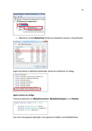 • Selecionar na lista MySql.Data (Pode ser necessário reiniciar o Visual Studio)
Agora que temos a referência adicionada, temos de a adicionar no código.
Agora vamos ao código
Temos de adicionar um MySqlConnection, MySqlDataAdapter e um DataSet.
Vou criar uma pequena aplicação, com apenas um botão e uma DataGridView.
26
 