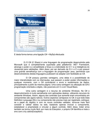 E desta forma temos uma ligação C# + MySql efectuada
2) O C# (C Sharp) é uma linguagem de programação desenvolvida pela
Microsoft que é completamente suportada pela plataforma .NET Framework,
abrange o poder e a versatilidade a força e a criatividade do C++ e a inteligência do
Javascript para validações. Além disso, por ser derivado de C++ e C e por possuir
uma grande semelhança com a linguagem de programação Java, permitindo que
desenvolvedores destas linguagens pudessem se adaptar com facilidade ao C#.
O C# possuiu grandes vantagens, uma delas é a possibilidade de
maior interatividade com os internautas, que passam a poder postar informações a
qualquer momento, com o C# controlando o envio e recebimento de dados,
principalmente a partir da mesma página. Uma outra vantagem na utilização de C# é
programação orientada a objeto, não possíveis em C e em Visual Basic.
Uma outra vantagem é o recurso do ambiente Windows. No C# o
desenvolvimento é muito semelhante com aplicações deskop, utilizando recursos do
ambiente Windows. Assim, alguns dos controles que somente eram encontrados em
componentes são agora nativos. Outros aspectos vantajosos no C#, é que toda Data
Definition Language (DLL) ou componente não precisa mais ser registrado, extingue-
se o papel do registry e com os novos controles validator, torna-se mais fácil
consistir e validar dados na web, bastando apenas invocar o componente,
estabelecer a propriedade e vincular a algum controle. Além disso, tratar erros
também se tornou muito fácil, por meio do Execption, o próprio C# identifica e trata o
erro com o try catch(Excepition).
28
 