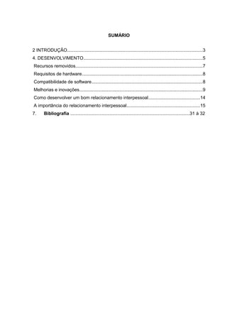 SUMÁRIO
2 INTRODUÇÃO...........................................................................................................3
4. DESENVOLVIMENTO..............................................................................................5
Recursos removidos.....................................................................................................7
Requisitos de hardware................................................................................................8
Compatibilidade de software........................................................................................8
Melhorias e inovações..................................................................................................9
Como desenvolver um bom relacionamento interpessoal.........................................14
A importância do relacionamento interpessoal..........................................................15
7. Bibliografia ..............................................................................................31 à 32
 