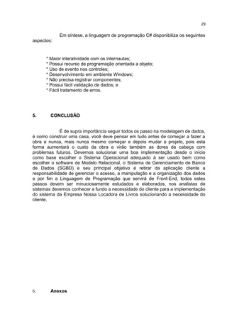 Em síntese, a linguagem de programação C# disponibiliza os seguintes
aspectos:
* Maior interatividade com os internautas;
* Possui recurso de programação orientada a objeto;
* Uso de evento nos controles;
* Desenvolvimento em ambiente Windows;
* Não precisa registrar componentes;
* Possui fácil validação de dados; e
* Fácil tratamento de erros.
5. CONCLUSÃO
É de supra importância seguir todos os passo na modelagem de dados,
é como construir uma casa, você deve pensar em tudo antes de começar a fazer a
obra e nunca, mais nunca mesmo começar e depois mudar o projeto, pois esta
forma aumentará o custo da obra e virão também as dores de cabeça com
problemas futuros. Devemos solucionar uma boa implementação desde o início
como base escolher o Sistema Operacional adequado à ser usado bem como
escolher o software de Modelo Relacional, o Sistema de Gerenciamento de Banco
de Dados (SGBD) e seu principal objetivo é retirar da aplicação cliente a
responsabilidade de gerenciar o acesso, a manipulação e a organização dos dados
e por fim a Linguagem de Programação que servirá de Front-End, todos estes
passos devem ser minuciosamente estudados e elaborados, nos analistas de
sistemas devemos conhecer a fundo a necessidade do cliente para a implementação
do sistema da Empresa Nossa Locadora de Livros solucionando a necessidade do
cliente.
6. Anexos
29
 