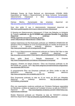 Wellington Soares da Costa Bacharel em Administração (CRA/BA 6028),
Especialista em Gestão e Desenvolvimento de Seres Humanos, Humanização,
relacionamento interpessoal e ética http://www.ead.fea.usp.br/cad-
pesq/arquivos/v11n1art2.pdf
Clarissa Martins, Humanização das empresas disponível em
http://pt.scribd.com/doc/38006130/Humanizacao-das-empresas
Guia dica grátis O que é relacionamento interpessoal disponível em
http://www.guiadicasgratis.com/o-que-e-relacionamento-interpessoal/
O Gerente.com Relacionamento Interpessoal: O Poder das Relações no Ambiente
de Trabalho publicado no dia 01/10/2008 pelo colunista Ronaldo Cruz da Silva
disponível no endereço eletrônico
emhttp://ogerente.com.br/novo/colunas_ler.php?
canal=16&canallocal=48&canalsub2=155&id=1887
Instituto Catarinense de Pós-Graduação publicado por ANDREZA APARECIDA DE
SOUZA & PAULO RAMOS do Curso de Especialização em Gestão de Empresas de
Comércio e Serviços endereço eletrônico disponível em
http://www.posuniasselvi.com.br/artigos/rev04-02.pdf
Scrib O que é Relacionamento Interpessoal publicado por Sabrina Dall’ Alba na data
de 05/03/2011 endereço eletrônico disponível em
http://pt.scribd.com/doc/54551778/O-QUE-E-RELACIONAMENTO-INTERPESSOAL
Dicas grátis Brasil – Relação Interpessoal na Empresa
http://www.dicasgratisbrasil.com/relacao-interpessoal-na-empresa/
Artigonal / Diretório de Artigos Gratuitos / Ética nas Empresas publicado no dia
09/10/2008 por Lucimar Terra http://www.artigonal.com/administracao-artigos/etica-
nas-empresas-596745.html
O comportamento Ético nas Empresas publicado por Sônia Jordão na data de
04/05/2010 disponível no endereço eletrônico
http://www.soniajordao.com.br/detalhe.php?id=781
Ética Empresarial publicada na data de 10 de março de 2013 por Wikipédia
disponível no endereço eletrônico http://pt.wikipedia.org/wiki/
%C3%89tica_empresarial
Ética nas organizações modernas publicada por Christiane Rodrigues especialista
em Marketing e analista de negócios da Fundação Universa na data de 27/06/2011
disponivel em http://uescolagestao.wordpress.com/2011/06/27/etica-nas-
organizacoes-modernas/
Modelo Relacional publicado por Wikipédia na data de 19/04/2013 endereço
eletrônico disponível em http://pt.wikipedia.org/wiki/Modelo_relacional
31
 