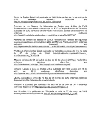 Banco de Dados Relacional publicado por Wikipédia na data de 14 de março de
2013 endereço eletrônico disponível em
http://pt.wikipedia.org/wiki/Banco_de_dados_relacional
Proposta de um Sistema de Mineração de Dados para Análise do Perfil
Socioeconômico e Acadêmico dos Alunos do IFTO – Campus Paraíso do Tocantins
publicado em 2012 por Fábio Silveira Vidal e Rubens dos Santos Silva disponível no
endereço eletrônico
http://propi.ifto.edu.br/ocs/index.php/connepi/vii/paper/viewFile/3120/947
Aderência de controles de acesso em SGBDs Relacionais às Políticas de Segurança
e Aplicações publicado em outubro de 2003 por Marcelo André Ackermann endereço
eletrônico disponível em
http://repositorio.ufsc.br/bitstream/handle/123456789/85913/203180.pdf?sequence=1
Workbench (Ferramentas Case) publicado por Wikipédia enciclopédia livre na data
de 07 de julho de 2008 http://pt.wikipedia.org/wiki/Workbench_
%28Ferramentas_CASE%29
iMasters conectando C# ao MySql na data de 29 de julho de 2009 por Paulo Silva
endereço eletrônico disponível em
http://imasters.com.br/artigo/13681/mysql/conectando-c-ao-mysql/
pplWare Ligação a Base de Dados MySql publicado por Hélio Moreira em 13 de
abril de 2010 endereço eletrônico disponível em
http://pplware.sapo.pt/tutoriais/tutorial-c-ligacao-a-base-de-dados-mysql/
Ubuntu publicado por Wikipédia na data de 01 de maio de 2013 endereço eletrônico
disponível em http://pt.wikipedia.org/wiki/Ubuntu
Windows 8 publicado por Wikipédia na data de 27 de abril de 2013 endereço
eletrônico disponível em http://pt.wikipedia.org/wiki/Windows_8
Mac Mountain Lion publicado por Wikipédia na data de 27 de março de 2013
endereço eletrônico disponível em http://pt.wikipedia.org/wiki/OS_X_v10.8
32
 