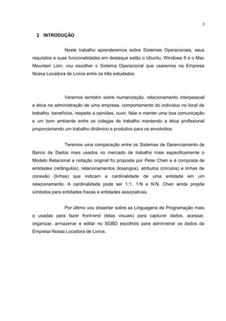 2 INTRODUÇÃO
Neste trabalho aprenderemos sobre Sistemas Operacionais, seus
requisitos e suas funcionalidades em destaque estão o Ubuntu, Windows 8 e o Mac
Mountain Lion, vou escolher o Sistema Operacional que usaremos na Empresa
Nossa Locadora de Livros entre os três estudados.
Veremos também sobre humanização, relacionamento interpessoal
e ética na administração de uma empresa, comportamento do indivíduo no local de
trabalho, benefícios, respeito a opiniões, ouvir, falar e manter uma boa comunicação
e um bom ambiente entre os colegas de trabalho mantendo a ética profissional
proporcionando um trabalho dinâmico e produtivo para os envolvidos.
Teremos uma comparação entre os Sistemas de Gerenciamento de
Banco de Dados mais usados no mercado de trabalho mais especificamente o
Modelo Relacional a notação original foi proposta por Peter Chen e é composta de
entidades (retângulos), relacionamentos (losangos), atributos (círculos) e linhas de
conexão (linhas) que indicam a cardinalidade de uma entidade em um
relacionamento. A cardinalidade pode ser 1:1, 1:N e N:N. Chen ainda propõe
símbolos para entidades fracas e entidades associativas.
Por último vou dissertar sobre as Linguagens de Programação mais
a usadas para fazer front-end (telas visuais) para capturar dados, acessar,
organizar, armazenar e editar no SGBD escolhido para administrar os dados da
Empresa Nossa Locadora de Livros.
3
 