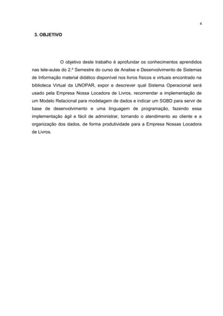 3. OBJETIVO
O objetivo deste trabalho é aprofundar os conhecimentos aprendidos
nas tele-aulas do 2.º Semestre do curso de Analise e Desenvolvimento de Sistemas
de Informação material didático disponível nos livros físicos e virtuais encontrado na
biblioteca Virtual da UNOPAR, expor e descrever qual Sistema Operacional será
usado pela Empresa Nossa Locadora de Livros, recomendar a implementação de
um Modelo Relacional para modelagem de dados e indicar um SGBD para servir de
base de desenvolvimento e uma linguagem de programação, fazendo essa
implementação ágil e fácil de administrar, tornando o atendimento ao cliente e a
organização dos dados, de forma produtividade para a Empresa Nossas Locadora
de Livros.
4
 