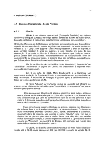 4.DESENVOLVIMENTO
4.1 Sistemas Operacionais – Seção Primária
4.1.1 Ubuntu:
Ubutu é um sistema operacional (Português Brasileiro) ou sistema
operativo (Português Europeu) de código aberto, construído a partir do núcleo Linux,
baseado no Debian. É patrocinado pela Canonical Ltd (dirigida por Jane Silber).
O Ubuntu diferencia-se do Debian por ser lançado semestralmente, por disponibilizar
suporte técnico nos dezoito meses seguintes ao lançamento de cada versão (as
versões LTS – Long Term Support – para desktop recebem 3 anos de suporte, e
para servidor recebem 5 anos de suporte), e pela filosofia em torno de sua
concepção. A proposta do Ubuntu é oferecer um sistema que qualquer pessoa
possa utilizar sem dificuldades, independentemente de nacionalidade, nível de
conhecimento ou limitações físicas. O sistema deve ser constituído principalmente
por Software livre. Deve também ser isento de qualquer taxa.
Os fãs do Ubuntu são conhecidos como "ubuntistas", "ubunteiros" ou
"ubunteros". Atualmente, a página do Ubuntu no Distrowatch é segunda mais
acessada (com base anual).
Em 8 de julho de 2005, Mark Shuttleworth e a Canonical Ltd
anunciaram a criação da Fundação Ubuntu e providenciaram um suporte inicial de
US$ 10 milhões. A finalidade da fundação é garantir apoio e desenvolvimento a
todas as versões posteriores à 5.10.
O nome "Ubuntu" AFI: [u'buntu] deriva do conceito sul africano de
mesmo nome, diretamente traduzido como "humanidade com os outros" ou "sou o
que sou pelo que nós somos".
Uma pessoa com Ubuntu está aberta e disponível para outros, apoia os
outros, não se sente ameaçada quando outros são capazes e bons, baseada em
uma autoconfiança que vem do conhecimento que ele ou ela pertence a algo
maior e é diminuída quando os outros são humilhados ou diminuídos, quando os
outros são torturados ou oprimidos.
Esse nome busca passar a ideologia do projeto, baseada nas liberdades
do software livre e no trabalho comunitário de desenvolvimento. O sistema é
muito comumente chamado "Ubuntu Linux", porém, oficialmente a Canonical,
desenvolvedora do sistema, usa apenas o nome "Ubuntu", uma vez que o
sistema ao ser portado para outros núcleo livres para além do Linux recebe
outros nomes (por exemplo, o Ubuntu implementado sobre o OpenSolaris recebe
o nome de "Nexenta") - ao contrário do Debian, por exemplo, que recebe este
nome independentemente do núcleo usado.
O Ubuntu é o Sistema Operacional mais leve e o mais rápido Qualquer
versão até a 12.04 ocupa apenas um CD (até 700 MB); a partir da versão 12.10,
5
 