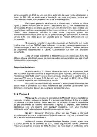será necessário um DVD ou um pen drive, pelo fato da nova versão ultrapassar o
limite de 700 MB. A atualização e instalação de mais programas poderá ser
realizada via Internet, num processo fácil e em ambiente gráfico.
Para quem pretende experimentar o Ubuntu sem o instalar no disco
rígido, o sistema funciona em um Live CD diretamente do CD, sem necessidade de
ser instalado. Pode-se instalá-lo a partir de um pen drive também. Estes modos são
mais lentos e destinam-se essencialmente a proporcionar um primeiro contato com o
Ubuntu, seus programas incluídos e saber quais programas podem ser
eventualmente instalados; além de ser útil para manutenção de hardware. A partir da
versão 6.06, este disco pode ser utilizado para se instalar definitivamente no
computador.
O programa remastersys permite a qualquer um facilmente (em modo
gráfico) criar um Live CD/DVD personalizado, com os programas e opções que o
utilizador desejar, a partir de uma instalação existente do Ubuntu. Também existem
os programas Reconstructor e Ubuntu Customization Kit com um propósito
semelhante.
Após um artigo explicando a descontinuação de distribuíção livre dos
CDs do Ubuntu pelo ShipIt, agora os mesmos podem ser comprados pela loja virtual
Canonical Store (em inglês)
Requisitos de sistema
A versão desktop do Ubuntu atualmente suporta as arquiteturas Intel
x86 e AMD64. Suporte não-oficial é disponibilizado para PowerPC, IA-64 (Itanium) e
PlayStation 3 (contudo observe que a Sony removeu oficialmente o suporte para o
Linux no PS3 com o firmware 3.21, lançado em 1º de abril de 2010). Uma GPU
suportada é requerida para habilitar efeitos visuais.
Um ponto fraco no Ubuntu são os driver’s, as empresas fabricantes das
placas mães e periféricos dão mais importância aos Sistemas Operacionais que
dominam o mercado e deixam a desejar para os sistemas Linux.
4.1.2 Windows 8
Windows 8 é um sistema operacional da Microsoft para computadores
pessoais, portáteis, netbooks e tablets. É o sucessor do Windows 7. Foi anunciado
oficialmente por Steve Ballmer, diretor executivo da Microsoft, durante a conferência
de pré-lançamento do sistema operacional. Segundo a empresa, este sistema
operacional será um sistema para qualquer dispositivo, com uma interface
totalmente nova,6
adaptada para dispositivos sensíveis ao toque.
No 2011 Consumer Electronics Show, em Las Vegas, a Microsoft
anunciou que o suporte a system-on-a-chip (sistema em um chip) e a processadores
ARM estarão inclusos no Windows 8.
A Microsoft lançou o Windows Developer Preview, primeiro a beta para
o público, no dia 13 de setembro de 2011, sendo seguida pela versão Consumer
Preview no dia 29 de fevereiro de 2012. No dia 31 de maio de 2012, foi liberada para
6
 