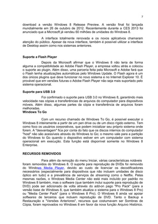 download a versão Windows 8 Release Preview. A versão final foi lançada
mundialmente em 26 de outubro de 2012. Recentemente durante a CES 2013 foi
anunciado que a Microsoft já vendeu 60 milhões de unidades do Windows 8.
A interface totalmente renovada e os novos aplicativos chamaram
atenção do público. Apesar da nova interface, também é possível utilizar a interface
de Desktop assim como nos sistemas anteriores.
Suporte a Flash Player
Depois da Microsoft afirmar que o Windows 8 não teria de forma
alguma a compatibilidade ao Adobe Flash Player, a empresa voltou atrás e colocou
o suporte ao plugin. Além disso, uma parceria feita pela Microsoft e Adobe fará que
o Flash tenha atualizações automáticas pelo Windows Update. O Flash agora é um
dos únicos plugins que deve funcionar no novo sistema e no Internet Explorer 10. É
provável que em versões futuras o Adobe Flash Player não seja mais suportado pelo
sistema operacional.
Suporte para USB 3.0
Foi confirmado o suporte para USB 3.0 no Windows 8, garantindo mais
velocidade nas cópias e transferências de arquivos do computador para dispositivos
móveis. Além disso, algumas partes da cópia e transferência de arquivos foram
melhoradas.
Windows To Go
Com um recurso chamado de Windows To Go, é possível executar o
Windows 8 inteiramente a partir de um pen drive ou de um disco rígido externo. Tem
como foco os usuários corporativos, que podem inicializar seu próprio sistema onde
forem. A "desvantagem" fica por conta do fato que os discos internos do computador
"host" não são acessíveis através do Windows to Go; o mesmo vale para a partição
do Windows to Go quando o dispositivo estiver em um computador com sistema
operacional em execução. Esta função está disponível somente no Windows 8
Enterprise.
RECURSOS REMOVIDOS
Para além da remoção do menu Iniciar, várias características notáveis
foram removidos do Windows 8. O suporte para reprodução de DVDs foi removido
do Windows Media Player, devido ao custo de licenciar os decodificadores
necessários (especialmente para dispositivos que não incluem unidades de disco
óptico em tudo) e a prevalência de serviços de streaming como o Netflix. Pelas
mesmas razões, o Windows Media Center não está mais incluído por padrão no
Windows 8 também, mas o software (que também inclui suporte para reprodução de
DVD) pode ser adicionado de volta através do add-on pago "Pro Pack" (para a
versão base de Windows 8, que também atualiza o sistema para o Windows 8 Pro)
ou "Media Center Pack" (para o Windows 8 Pro). O Windows 8 ainda vai apoiar
softwares de terceiros que incluem reprodução de DVD. Tanto o Backup e
Restauração e "Versões Anteriores", recursos que costumavam ser Sombras de
Cópia, foram reprovados no Windows 8 em favor da nova função Arquivo Histórico.
7
 