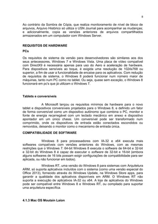 Ao contrário da Sombra de Cópia, que realiza monitoramento de nível de bloco de
arquivos, Arquivo Histórico só utiliza o USN Journal para acompanhar as mudanças;
e adicionalmente, copia as versões anteriores de arquivos compartilhados
armazenados em um computador com Windows Server.
REQUISITOS DE HARDWARE
PCs
Os requisitos de sistema da versão para desenvolvedores são similares aos dos
seus antecessores, Windows 7 e Windows Vista. Uma placa de vídeo compatível
com DirectX9 é necessária apenas para uso do Aero e aceleração de hardware.
Para dispositivos sensíveis ao toque, é exigida uma resolução de 1024x768 ou
superior, a fim de usar a funcionalidade de encaixe para os aplicativos. Com redução
de requisitos de sistema, o Windows 8 poderá funcionar num número maior de
máquinas, tanto num PC como no tablet. Ou seja, quase sem exceção, o Windows 8
funcionará em pc's que já utilizam o Windows 7.
Tablets e conversíveis
A Microsoft lançou os requisitos mínimos de hardware para o novo
tablet e dispositivos conversíveis projetados para o Windows 8, e definido um fator
de forma conversível como um dispositivo autônomo que combina o PC, monitor e
fonte de energia recarregável com um teclado mecânico em anexo e dispositivo
apontador em um único chassi. Um conversível pode ser transformado num
comprimido, onde os dispositivos de entrada estão conectados escondidos ou
removidos, deixando o monitor como o mecanismo de entrada única.
COMPATIBILIDADE DE SOFTWARE
Windows 8 para processadores com IA-32 e x64 executa mais
softwares compatíveis com versões anteriores do Windows, com as mesmas
restrições que o Windows 7: 64-bit Windows 8 executa o software de 64-bit e 32-bit
e 32-bit do Windows 8 é capaz de executar o software de 32-bit e 16-bit (embora
alguns softwares de 16 bits possam exigir configurações de compatibilidade para ser
aplicada, ou não funcionar em todos).
Windows RT, uma versão do Windows 8 para sistemas com Arquitetura
ARM, só suporta aplicativos incluídos com o sistema (como uma versão especial do
Office 2013), fornecido através do Windows Update, na Windows Store apps, para
garantir a qualidade dos aplicativos disponíveis em ARM. O Windows RT não
suporta a execução de aplicativos IA-32 ou x64. A loja de aplicativos do Windows
pode ser compatível entre Windows 8 e Windows RT, ou compilado para suportar
uma arquitetura específica.
4.1.3 Mac OS Moutain Laion
8
 