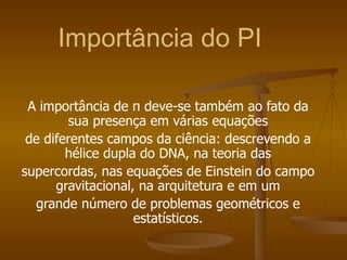 Importância do PI

 A importância de π deve-se também ao fato da
        sua presença em várias equações
 de diferentes campos da ciência: descrevendo a
        hélice dupla do DNA, na teoria das
supercordas, nas equações de Einstein do campo
      gravitacional, na arquitetura e em um
  grande número de problemas geométricos e
                    estatísticos.
 