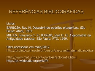 REFERÊNCIAS BIBLIOGRÁFICAS

Livros
BARBOSA, Ruy M. Descobrindo padrões pitagóricos. São
Paulo: Atual, 1993
MILLES, Francisco C. P.; BUSSAB, José H. O. A geometria na
Antiguidade clássica. São Paulo: FTD, 1999.

Sites acessados em maio/2012
http://projetos.unioeste.br/cursos/cascavel/matematica/xxiisam

http://www.mat.ufrgs.br/~portosil/aplcom1a.html
http://pt.wikipedia.org/wiki/Pi
 