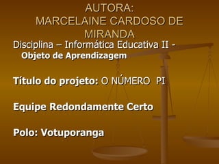 AUTORA:
     MARCELAINE CARDOSO DE
           MIRANDA
Disciplina – Informática Educativa II -
 Objeto de Aprendizagem


Título do projeto: O NÚMERO PI

Equipe Redondamente Certo

Polo: Votuporanga
 