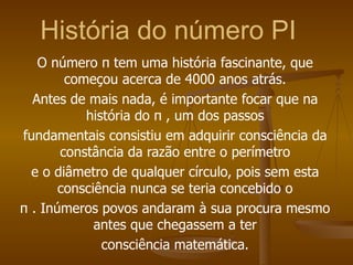 História do número PI
   O número π tem uma história fascinante, que
        começou acerca de 4000 anos atrás.
  Antes de mais nada, é importante focar que na
           história do π , um dos passos
fundamentais consistiu em adquirir consciência da
       constância da razão entre o perímetro
  e o diâmetro de qualquer círculo, pois sem esta
       consciência nunca se teria concebido o
π . Inúmeros povos andaram à sua procura mesmo
             antes que chegassem a ter
              consciência matemática.
 