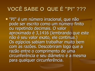 VOCÊ SABE O QUE É "PI" ???
   "PI" é um número irracional, que não
    pode ser escrito como um número finito
    ou repetindo decimais. O valor
    aproximado é 3,1416 (lembrando que este
    não é seu valor exato, ele continua.)
    Os egípcios sabiam trabalhar muito bem
    com as razões. Descobriram logo que a
    razão entre o comprimento de uma
    circunferência e seu diâmetro é a mesma
    para qualquer circunferência.
 