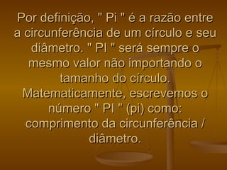 Por definição, " Pi " é a razão entre
a circunferência de um círculo e seu
   diâmetro. " PI " será sempre o
   mesmo valor não importando o
         tamanho do círculo.
 Matematicamente, escrevemos o
       número " PI " (pi) como:
  comprimento da circunferência /
             diâmetro.
 