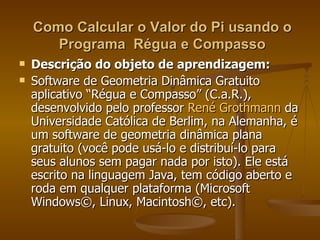 Como Calcular o Valor do Pi usando o
       Programa Régua e Compasso
   Descrição do objeto de aprendizagem:
   Software de Geometria Dinâmica Gratuito
    aplicativo “Régua e Compasso” (C.a.R.),
    desenvolvido pelo professor René Grothmann da
    Universidade Católica de Berlim, na Alemanha, é
    um software de geometria dinâmica plana
    gratuito (você pode usá-lo e distribuí-lo para
    seus alunos sem pagar nada por isto). Ele está
    escrito na linguagem Java, tem código aberto e
    roda em qualquer plataforma (Microsoft
    Windows©, Linux, Macintosh©, etc).
 