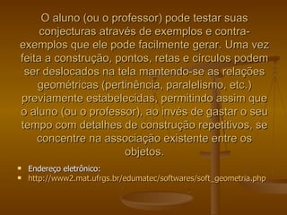 O aluno (ou o professor) pode testar suas
     conjecturas através de exemplos e contra-
exemplos que ele pode facilmente gerar. Uma vez
feita a construção, pontos, retas e círculos podem
 ser deslocados na tela mantendo-se as relações
    geométricas (pertinência, paralelismo, etc.)
previamente estabelecidas, permitindo assim que
o aluno (ou o professor), ao invés de gastar o seu
tempo com detalhes de construção repetitivos, se
    concentre na associação existente entre os
                      objetos.
   Endereço eletrônico:
   http://www2.mat.ufrgs.br/edumatec/softwares/soft_geometria.php
 