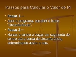 Passos para Calcular o Valor do Pi
   Passo 1 –
   Abrir o programa, escolher o ícone
    “circunferência”.
   Passo 2 –
   Marcar o centro e traçar um segmento do
    centro até a borda da circunferência,
    determinando assim o raio.
 