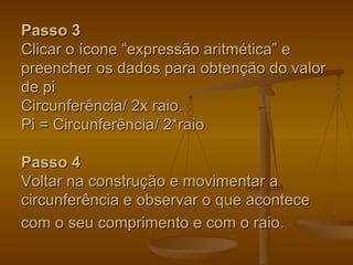 Passo 3
Clicar o ícone “expressão aritmética” e
preencher os dados para obtenção do valor
de pi
Circunferência/ 2x raio.
Pi = Circunferência/ 2*raio

Passo 4
Voltar na construção e movimentar a
circunferência e observar o que acontece
com o seu comprimento e com o raio.
 