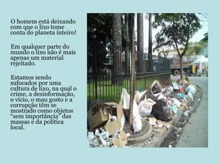 O homem está deixando com que o lixo tome conta do planeta inteiro!  Em qualquer parte do mundo o lixo não é mais apenas um material rejeitado.  Estamos sendo sufocados por uma cultura de lixo, na qual o crime, a desinformação, o vício, o mau gosto e a corrupção têm se mostrado como objetos “sem importância” das massas e da política local. 