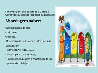 Contaminação do solo,  mal cheiro,  doenças,  Concentração de insetos e ratos, lacraias,  baratas, etc; EXPOSIÇÃO X Doenças; Educar para conscientizar; Locais especiais para a reciclagem do lixo (postos de coleta)etc; Faríamos panfletos para toda a Escola e Comunidade, após as respostas da pesquisa: Abordagem sobre: 