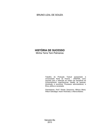 Salvador-Ba
2013
HISTÓRIA DE SUCESSO
Minha Terra Tem Palmeiras
Trabalho de Produção Textual apresentado à
Universidade Norte do Paraná - UNOPAR, como
requisito para a obtenção de média nas disciplinas de
Comportamento organizacional; Gestão de pessoas;
Introdução à economia; Processos administrativos; e
Ética, política e sociedade.
Orientadores: Prof.ª Elizete Zampronio; Mônica Maria;
Wilson Salvalágio; Karen Hiramatsu; e Marcia Bastos.
BRUNO LEAL DE SOUZA
 