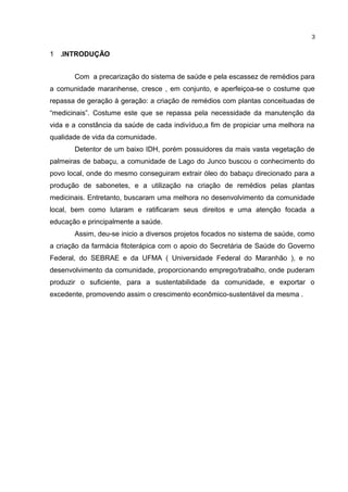 1 .INTRODUÇÃO
Com a precarização do sistema de saúde e pela escassez de remédios para
a comunidade maranhense, cresce , em conjunto, e aperfeiçoa-se o costume que
repassa de geração à geração: a criação de remédios com plantas conceituadas de
“medicinais”. Costume este que se repassa pela necessidade da manutenção da
vida e a constância da saúde de cada indivíduo,a fim de propiciar uma melhora na
qualidade de vida da comunidade.
Detentor de um baixo IDH, porém possuidores da mais vasta vegetação de
palmeiras de babaçu, a comunidade de Lago do Junco buscou o conhecimento do
povo local, onde do mesmo conseguiram extrair óleo do babaçu direcionado para a
produção de sabonetes, e a utilização na criação de remédios pelas plantas
medicinais. Entretanto, buscaram uma melhora no desenvolvimento da comunidade
local, bem como lutaram e ratificaram seus direitos e uma atenção focada a
educação e principalmente a saúde.
Assim, deu-se inicio a diversos projetos focados no sistema de saúde, como
a criação da farmácia fitoterápica com o apoio do Secretária de Saúde do Governo
Federal, do SEBRAE e da UFMA ( Universidade Federal do Maranhão ), e no
desenvolvimento da comunidade, proporcionando emprego/trabalho, onde puderam
produzir o suficiente, para a sustentabilidade da comunidade, e exportar o
excedente, promovendo assim o crescimento econômico-sustentável da mesma .
3
 