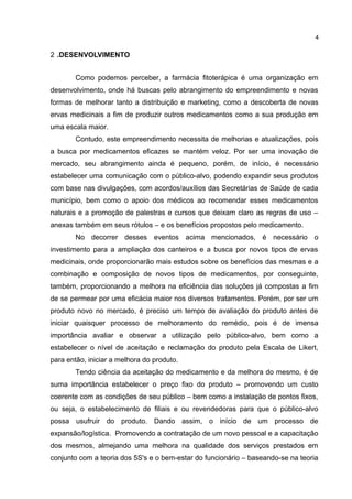 2 .DESENVOLVIMENTO
Como podemos perceber, a farmácia fitoterápica é uma organização em
desenvolvimento, onde há buscas pelo abrangimento do empreendimento e novas
formas de melhorar tanto a distribuição e marketing, como a descoberta de novas
ervas medicinais a fim de produzir outros medicamentos como a sua produção em
uma escala maior.
Contudo, este empreendimento necessita de melhorias e atualizações, pois
a busca por medicamentos eficazes se mantém veloz. Por ser uma inovação de
mercado, seu abrangimento ainda é pequeno, porém, de início, é necessário
estabelecer uma comunicação com o público-alvo, podendo expandir seus produtos
com base nas divulgações, com acordos/auxílios das Secretárias de Saúde de cada
município, bem como o apoio dos médicos ao recomendar esses medicamentos
naturais e a promoção de palestras e cursos que deixam claro as regras de uso –
anexas também em seus rótulos – e os benefícios propostos pelo medicamento.
No decorrer desses eventos acima mencionados, é necessário o
investimento para a ampliação dos canteiros e a busca por novos tipos de ervas
medicinais, onde proporcionarão mais estudos sobre os benefícios das mesmas e a
combinação e composição de novos tipos de medicamentos, por conseguinte,
também, proporcionando a melhora na eficiência das soluções já compostas a fim
de se permear por uma eficácia maior nos diversos tratamentos. Porém, por ser um
produto novo no mercado, é preciso um tempo de avaliação do produto antes de
iniciar quaisquer processo de melhoramento do remédio, pois é de imensa
importância avaliar e observar a utilização pelo público-alvo, bem como a
estabelecer o nível de aceitação e reclamação do produto pela Escala de Likert,
para então, iniciar a melhora do produto.
Tendo ciência da aceitação do medicamento e da melhora do mesmo, é de
suma importância estabelecer o preço fixo do produto – promovendo um custo
coerente com as condições de seu público – bem como a instalação de pontos fixos,
ou seja, o estabelecimento de filiais e ou revendedoras para que o público-alvo
possa usufruir do produto. Dando assim, o início de um processo de
expansão/logística. Promovendo a contratação de um novo pessoal e a capacitação
dos mesmos, almejando uma melhora na qualidade dos serviços prestados em
conjunto com a teoria dos 5S's e o bem-estar do funcionário – baseando-se na teoria
4
 