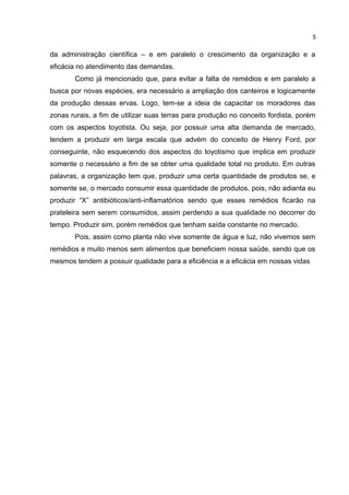 da administração científica – e em paralelo o crescimento da organização e a
eficácia no atendimento das demandas.
Como já mencionado que, para evitar a falta de remédios e em paralelo a
busca por novas espécies, era necessário a ampliação dos canteiros e logicamente
da produção dessas ervas. Logo, tem-se a ideia de capacitar os moradores das
zonas rurais, a fim de utilizar suas terras para produção no conceito fordista, porém
com os aspectos toyotista. Ou seja, por possuir uma alta demanda de mercado,
tendem a produzir em larga escala que advém do conceito de Henry Ford, por
conseguinte, não esquecendo dos aspectos do toyotismo que implica em produzir
somente o necessário a fim de se obter uma qualidade total no produto. Em outras
palavras, a organização tem que, produzir uma certa quantidade de produtos se, e
somente se, o mercado consumir essa quantidade de produtos, pois, não adianta eu
produzir “X” antibióticos/anti-inflamatórios sendo que esses remédios ficarão na
prateleira sem serem consumidos, assim perdendo a sua qualidade no decorrer do
tempo. Produzir sim, porém remédios que tenham saída constante no mercado.
Pois, assim como planta não vive somente de água e luz, não vivemos sem
remédios e muito menos sem alimentos que beneficiem nossa saúde, sendo que os
mesmos tendem a possuir qualidade para a eficiência e a eficácia em nossas vidas
5
 