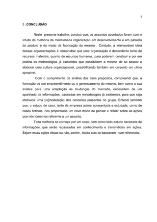 3 .CONCLUSÃO
Neste presente trabalho, concluo que, os assuntos abordados foram com o
intuito da melhoria da mencionada organização em desenvolvimento e em paralelo
do produto e do modo de fabricação da mesma . Contudo, a imensurável ideia
dessas argumentações é demonstrar que uma organização é dependente tanto de
recursos materiais, quanto de recursos humanos, para poderem construir e por em
prática as metodologias já existentes que possibilitam a mesma de se basear e
elaborar uma cultura organizacional, possibilitando também em conjunto um clima
aprazível.
Com o cumprimento da análise dos itens propostos, compreendi que, a
formação de um empreendimento ou o gerenciamento do mesmo, bem como a sua
análise para uma adaptação as mudanças do mercado, necessitam de um
apanhado de informações, baseadas em metodologias já existentes, para que seja
efetivada uma [re]modelação dos conceitos presentes no grupo. Entendi também
que, o estudo de caso, tanto da empresa acima apresentada e estudada, como de
casos fictícios, nos proporciona um novo modo de pensar e refletir sobre as ações
que nós tomamos referente a um assunto.
Toda melhoria se começa por um caso, bem como todo estudo necessita de
informações, que serão repassadas em conhecimento e transmitidas em ações.
Sejam estas ações éticas ou não, porém , todas elas se basearam num referencial.
6
 