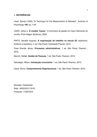 4 .REFERÊNCIAS
Likert, Rensis (1932), "A Technique for the Measurement of Attitudes", Archives of
Psychology 140: pp. 1-55
LIKER, Jefrey k. O modelo Toyota: 14 princípios de gestão do maior fabricante do
mundo. Porto Alegre: Bookman, 2005.
PINTO, Geraldo Augusto. A organização do trabalho no século 20: taylorismo,
fordismo e toyotismo. 2. ed. São Paulo: Expressão Popular, 2010.
Casa Grande, dirceu. Processos administrativos. 1 ed. São Paulo: Pearson ,
2012.
Bianchi, Rafael. Gestão de Pessoas. 1 ed. São Paulo: Pearson, 2012.
Salvalagio, Wilson. Introdução à economia. 1 ed. São Paulo: Pearson, 2012.
Cézar, Bruno. Comportamento Organizacional. 1 ed. São Paulo: Pearson, 2012.
Situação: Cadastrado
Data: 08/05/2013 18:23
Protocolo: 110972574
7
 