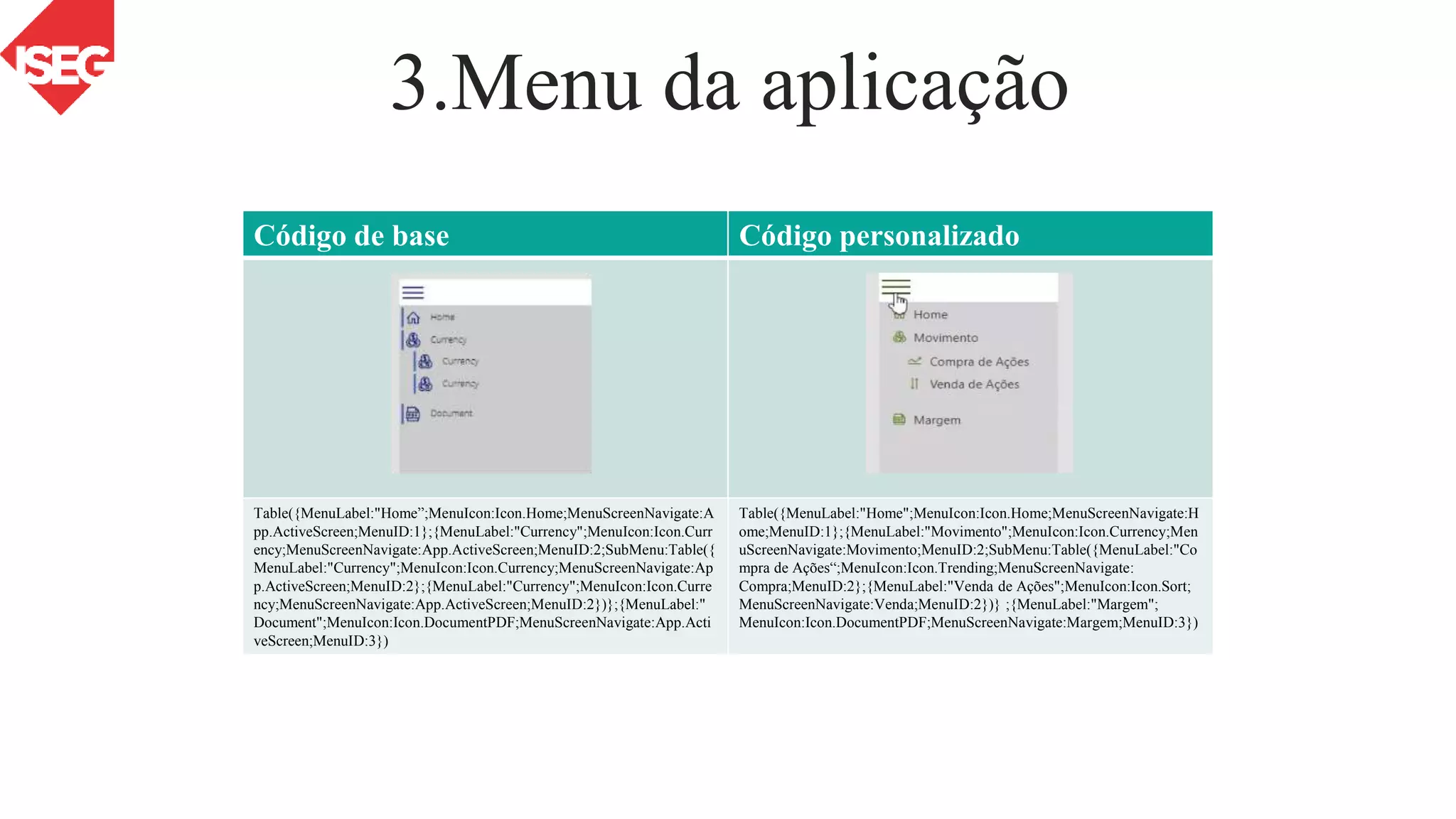 3.Menu da aplicação
Excel
Power BI
Simple Presentation
PowerPoint
PPT
Código de base Código personalizado
Table({MenuLabel:"Home”;MenuIcon:Icon.Home;MenuScreenNavigate:A
pp.ActiveScreen;MenuID:1};{MenuLabel:"Currency";MenuIcon:Icon.Curr
ency;MenuScreenNavigate:App.ActiveScreen;MenuID:2;SubMenu:Table({
MenuLabel:"Currency";MenuIcon:Icon.Currency;MenuScreenNavigate:Ap
p.ActiveScreen;MenuID:2};{MenuLabel:"Currency";MenuIcon:Icon.Curre
ncy;MenuScreenNavigate:App.ActiveScreen;MenuID:2})};{MenuLabel:"
Document";MenuIcon:Icon.DocumentPDF;MenuScreenNavigate:App.Acti
veScreen;MenuID:3})
Table({MenuLabel:"Home";MenuIcon:Icon.Home;MenuScreenNavigate:H
ome;MenuID:1};{MenuLabel:"Movimento";MenuIcon:Icon.Currency;Men
uScreenNavigate:Movimento;MenuID:2;SubMenu:Table({MenuLabel:"Co
mpra de Ações“;MenuIcon:Icon.Trending;MenuScreenNavigate:
Compra;MenuID:2};{MenuLabel:"Venda de Ações";MenuIcon:Icon.Sort;
MenuScreenNavigate:Venda;MenuID:2})} ;{MenuLabel:"Margem";
MenuIcon:Icon.DocumentPDF;MenuScreenNavigate:Margem;MenuID:3})
 