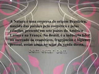 A Natura é uma empresa de origem Brasileira,
nascida das paixões pela cosmética e pelas
relações, presente em sete países da América
Latina e na França. No Brasil, é a indústria líder
no mercado de cosméticos, fragrâncias e higiene
pessoal, assim como no setor da venda direta.
 