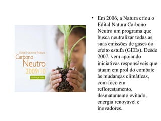 • Em 2006, a Natura criou o
Edital Natura Carbono
Neutro um programa que
busca neutralizar todas as
suas emissões de gases do
efeito estufa (GEEs). Desde
2007, vem apoiando
iniciativas responsáveis que
atuam em prol do combate
às mudanças climáticas,
com foco em
reflorestamento,
desmatamento evitado,
energia renovável e
inovadores.
 