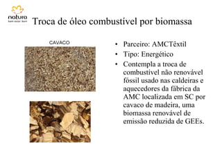 Troca de óleo combustível por biomassa
• Parceiro: AMCTêxtil
• Tipo: Energético
• Contempla a troca de
combustível não renovável
fóssil usado nas caldeiras e
aquecedores da fábrica da
AMC localizada em SC por
cavaco de madeira, uma
biomassa renovável de
emissão reduzida de GEEs.
 