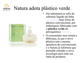 Natura adota plástico verde
• Ela substituirá os refis do
sabonete líquido da linha
Erva Doce, hoje feitos de
plástico convencional, por
embalagens fabricadas com
o plástico verde da
petroquímica Brakem.
• O consumidor nem notará a
diferença, já que o novo
plástico tem a mesma
aparência do convencional,
e a Natura já informou que
pretende estender a nova
tecnologia para toda sua
linha de produtos.
 