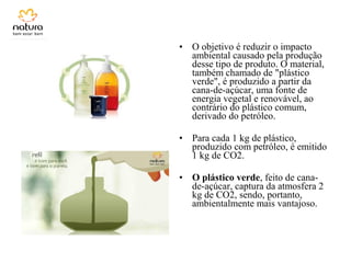 • O objetivo é reduzir o impacto
ambiental causado pela produção
desse tipo de produto. O material,
também chamado de "plástico
verde", é produzido a partir da
cana-de-açúcar, uma fonte de
energia vegetal e renovável, ao
contrário do plástico comum,
derivado do petróleo.
• Para cada 1 kg de plástico,
produzido com petróleo, é emitido
1 kg de CO2.
• O plástico verde, feito de cana-
de-açúcar, captura da atmosfera 2
kg de CO2, sendo, portanto,
ambientalmente mais vantajoso.
 