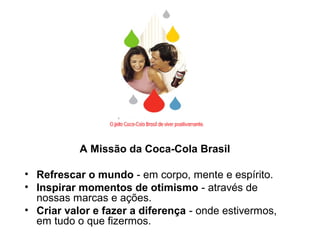 A Missão da Coca-Cola Brasil
• Refrescar o mundo - em corpo, mente e espírito.
• Inspirar momentos de otimismo - através de
nossas marcas e ações.
• Criar valor e fazer a diferença - onde estivermos,
em tudo o que fizermos.
 