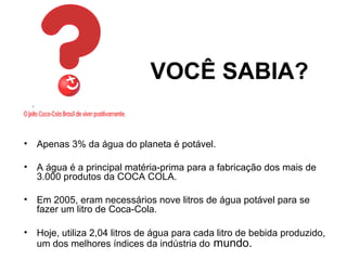 VOCÊ SABIA?
• Apenas 3% da água do planeta é potável.
• A água é a principal matéria-prima para a fabricação dos mais de
3.000 produtos da COCA COLA.
• Em 2005, eram necessários nove litros de água potável para se
fazer um litro de Coca-Cola.
• Hoje, utiliza 2,04 litros de água para cada litro de bebida produzido,
um dos melhores índices da indústria do mundo.
 
