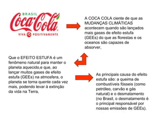 A COCA COLA ciente de que as
MUDANÇAS CLIMÁTICAS
acontecem quando são lançados
mais gases de efeito estufa
(GEEs) do que as florestas e os
oceanos são capazes de
absorver,
Que o EFEITO ESTUFA é um
fenômeno natural para manter o
planeta aquecido,e que, ao
lançar muitos gases de efeito
estufa (GEEs) na atmosfera, o
planeta se torna quente cada vez
mais, podendo levar à extinção
da vida na Terra,
As principais causa do efeito
estufa são: a queima de
combustíveis fósseis (como
petróleo, carvão e gás
natural) e o desmatamento
(no Brasil, o desmatamento é
o principal responsável por
nossas emissões de GEEs).
 