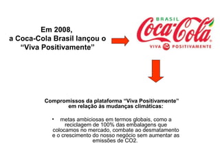 Compromissos da plataforma “Viva Positivamente”
em relação às mudanças climáticas:
• metas ambiciosas em termos globais, como a
reciclagem de 100% das embalagens que
colocamos no mercado, combate ao desmatamento
e o crescimento do nosso negócio sem aumentar as
emissões de CO2.
Em 2008,
a Coca-Cola Brasil lançou o
“Viva Positivamente”
 