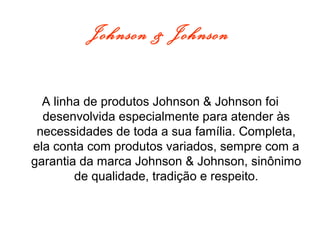 Johnson & Johnson
A linha de produtos Johnson & Johnson foi
desenvolvida especialmente para atender às
necessidades de toda a sua família. Completa,
ela conta com produtos variados, sempre com a
garantia da marca Johnson & Johnson, sinônimo
de qualidade, tradição e respeito.
 