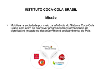 INSTITUTO COCA-COLA BRASIL
Missão
• Mobilizar a sociedade por meio da influência do Sistema Coca-Cola
Brasil, com o fim de promover programas transformacionais de
significativo impacto no desenvolvimento socioambiental do País.
 