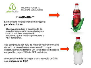 São compostas por 30% de material vegetal (derivado
do suco da cana-de-açúcar ou melado ), o que
substitui aproximadamente um terço daquele baseado
em petróleo, e por 70% de PET tradicional.
A expectativa é de se chegar a uma redução de 25%
nas emissões de CO2.
PlantBottle™
É uma etapa revolucionária em direção à
garrafa do futuro.
Objetivo de reduzir a quantidade de
matéria-prima usada nas embalagens,
como o petróleo, recurso não
renovável, que é matéria-prima para o
PET tradicional.
PROCURE POR ESTE
SELO NAS EMBALAGENS
 