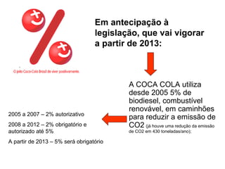 Em antecipação à
legislação, que vai vigorar
a partir de 2013:
A COCA COLA utiliza
desde 2005 5% de
biodiesel, combustível
renovável, em caminhões
para reduzir a emissão de
CO2 (já houve uma redução da emissão
de CO2 em 430 toneladas/ano);
2005 a 2007 – 2% autorizativo
2008 a 2012 – 2% obrigatório e
autorizado até 5%
A partir de 2013 – 5% será obrigatório
 