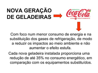 NOVA GERAÇÃO
DE GELADEIRAS
Com foco num menor consumo de energia e na
substituição dos gases de refrigeração, de modo
a reduzir os impactos ao meio ambiente e não
aumentar o efeito estufa.
Cada nova geladeira instalada proporciona uma
redução de até 35% no consumo energético, em
comparação com os equipamentos substituídos.
 