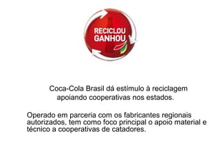 Coca-Cola Brasil dá estímulo à reciclagem
apoiando cooperativas nos estados.
Operado em parceria com os fabricantes regionais
autorizados, tem como foco principal o apoio material e
técnico a cooperativas de catadores.
 